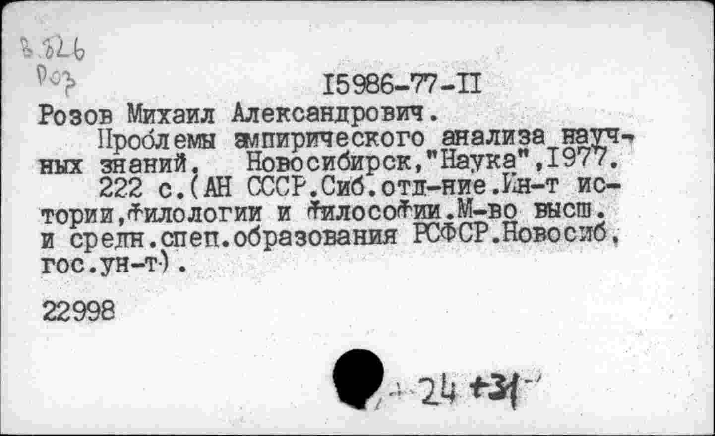 ﻿15986-77-11
Розов Михаил Александрович.
Проблемы эмпирического анализа науч них знаний.	Новосибирск,"Наука ,1977.
222 с. (АН СССР.Сиб.отд-ние.Ин-т истории, Филологии и -ТилосоФии.М-во высш, и средн .спеп.образования РСФСР.Новосиб, гос.ун-т-).
22998
